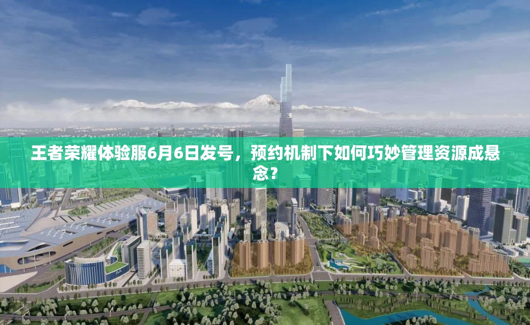王者荣耀体验服6月6日发号，预约机制下如何巧妙管理资源成悬念？