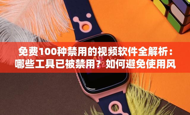 免费100种禁用的视频软件全解析：哪些工具已被禁用？如何避免使用风险？