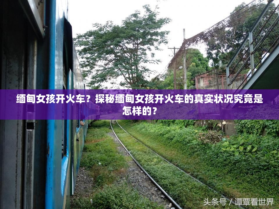 缅甸女孩开火车？探秘缅甸女孩开火车的真实状况究竟是怎样的？