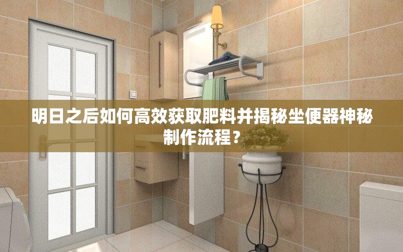 明日之后如何高效获取肥料并揭秘坐便器神秘制作流程？