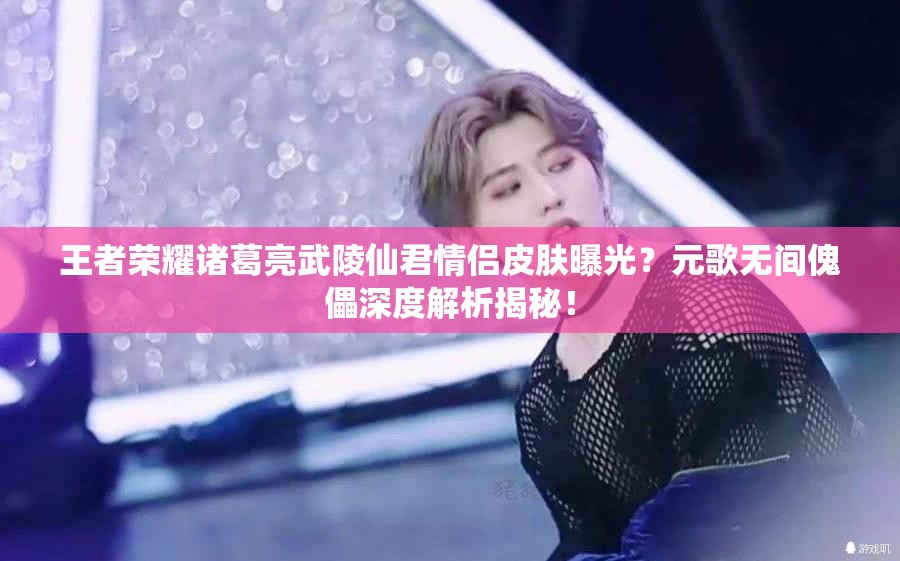 王者荣耀诸葛亮武陵仙君情侣皮肤曝光？元歌无间傀儡深度解析揭秘！