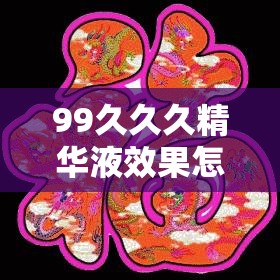 99久久久精华液效果怎么样？它有哪些独特功效和使用注意事项？