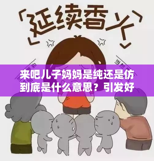 来吧儿子妈妈是纯还是仿到底是什么意思？引发好奇的深度探讨