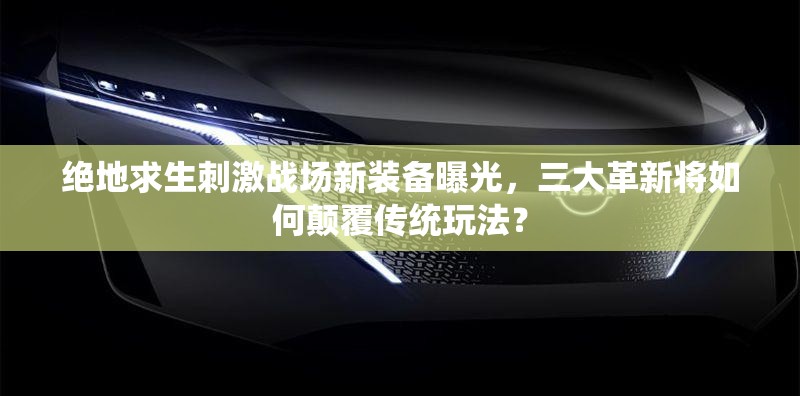 绝地求生刺激战场新装备曝光，三大革新将如何颠覆传统玩法？