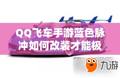 QQ飞车手游蓝色脉冲如何改装才能极致提速？脉动专属B车改装全揭秘