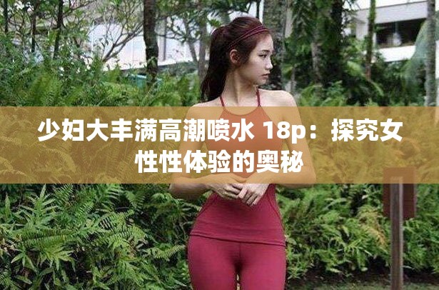 少妇大丰满高潮喷水 18p：探究女性性体验的奥秘