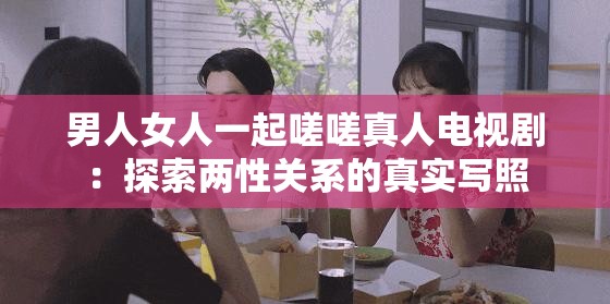 男人女人一起嗟嗟真人电视剧：探索两性关系的真实写照