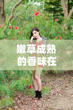 嫩草成熟的香味在线观看：感受自然与青春的完美交融，探索清新气息的视觉盛宴