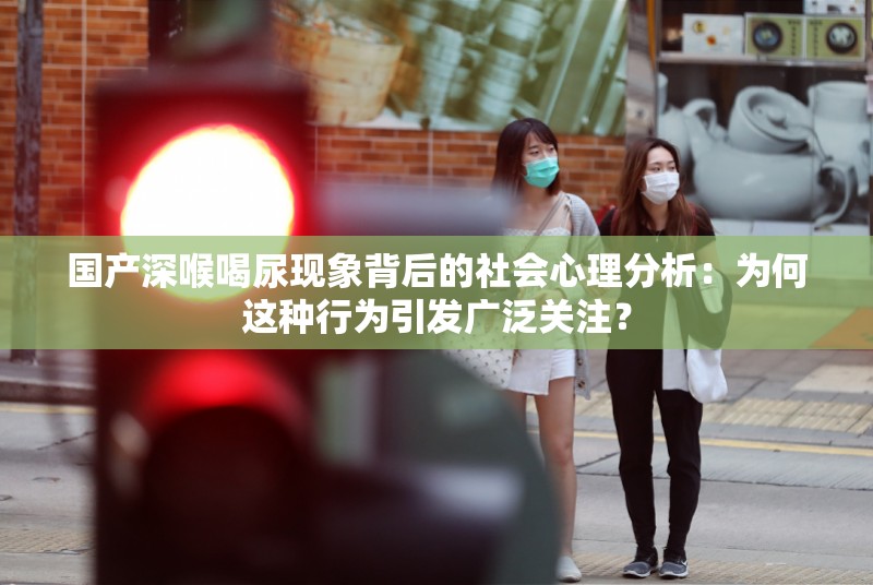 国产深喉喝尿现象背后的社会心理分析：为何这种行为引发广泛关注？