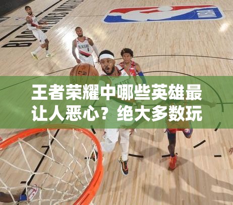 王者荣耀中哪些英雄最让人恶心？绝大多数玩家都曾被他们无情支配过吗？