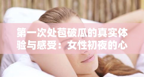 第一次处苞破瓜的真实体验与感受：女性初夜的心理与生理变化解析
