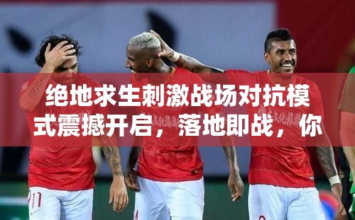 绝地求生刺激战场对抗模式震撼开启，落地即战，你准备好了吗？全攻略揭秘！