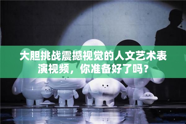 大胆挑战震撼视觉的人文艺术表演视频，你准备好了吗？