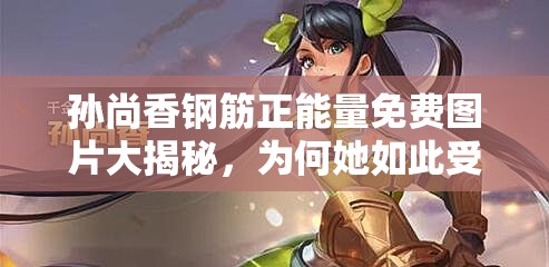 孙尚香钢筋正能量免费图片大揭秘，为何她如此受欢迎？快来一探究竟