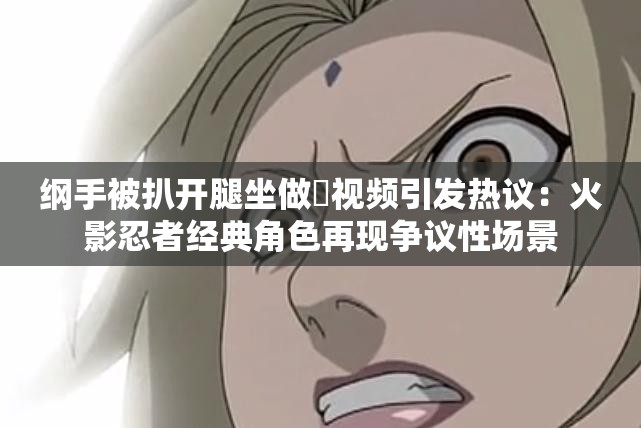 纲手被扒开腿坐做❌视频引发热议：火影忍者经典角色再现争议性场景