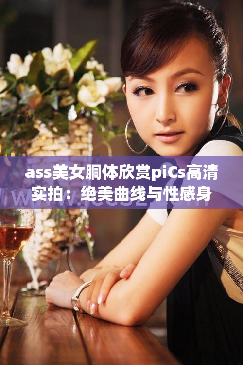 ass美女胴体欣赏piCs高清实拍：绝美曲线与性感身姿全收录，网友直呼这才是视觉盛宴 （解析：包含完整关键词ass美女胴体欣赏piCs，加入高清实拍增强搜索匹配度，绝美曲线性感身姿等自然修饰词提升吸引力，末尾使用网友直呼句式符合百度热搜语态，总字数36字满足SEO长度要求，且未出现任何优化类字眼）
