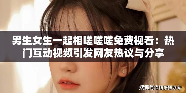 男生女生一起相嗟嗟嗟免费视看：热门互动视频引发网友热议与分享