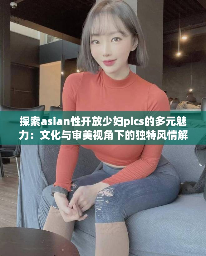 探索asian性开放少妇pics的多元魅力：文化与审美视角下的独特风情解析