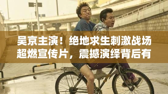 吴京主演！绝地求生刺激战场超燃宣传片，震撼演绎背后有何秘密？