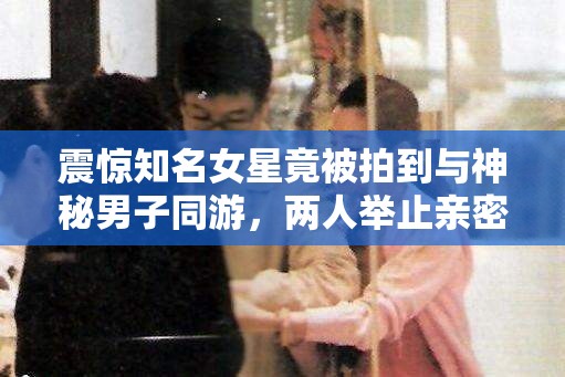 震惊知名女星竟被拍到与神秘男子同游，两人举止亲密，关系成谜