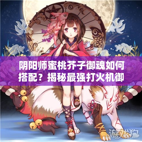 阴阳师蜜桃芥子御魂如何搭配？揭秘最强打火机御魂组合！