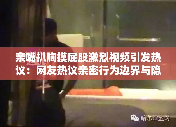 亲嘴扒胸摸屁股激烈视频引发热议：网友热议亲密行为边界与隐私保护问题
