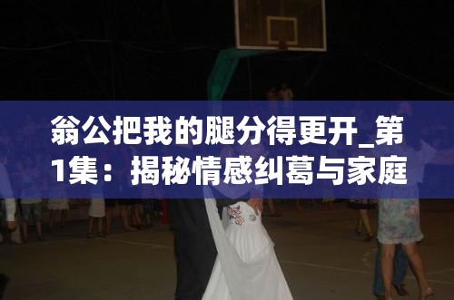 翁公把我的腿分得更开_第1集：揭秘情感纠葛与家庭矛盾的深度解析