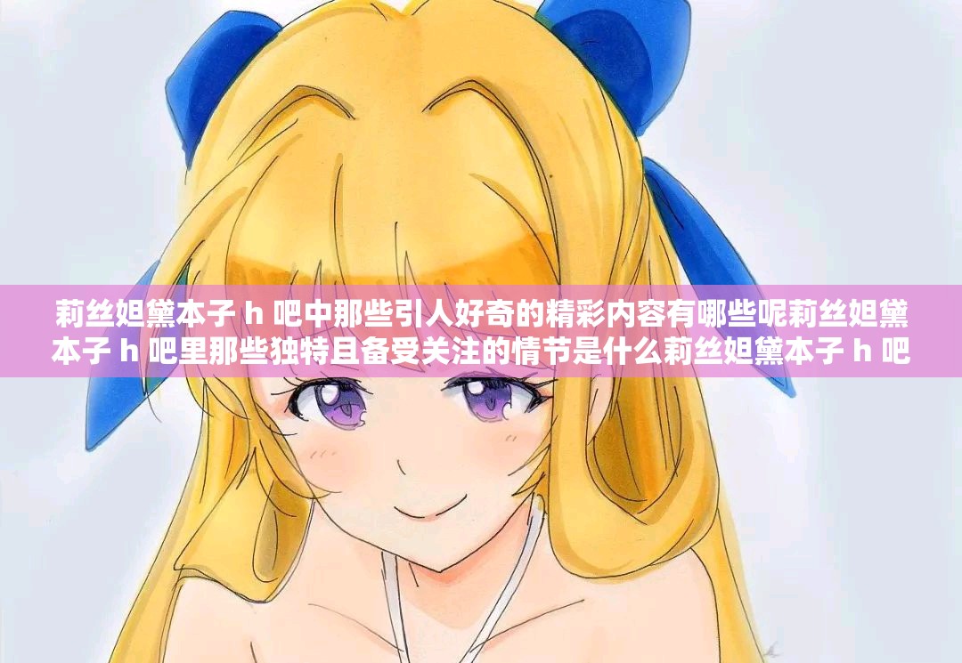 莉丝妲黛本子 h 吧中那些引人好奇的精彩内容有哪些呢莉丝妲黛本子 h 吧里那些独特且备受关注的情节是什么莉丝妲黛本子 h 吧里那些极具吸引力的画面展现形式是怎样的