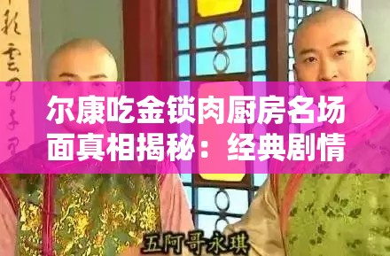 尔康吃金锁肉厨房名场面真相揭秘：经典剧情细节曝光，网友热议背后隐藏的爆笑故事解析：完整保留尔康吃金锁肉厨房关键词，通过名场面真相揭秘引发好奇心，经典剧情细节曝光强化搜索联想，网友热议体现话题性，爆笑故事突出内容看点，符合当下娱乐类内容传播规律，同时通过疑问式表达（真相揭秘）和情感词（爆笑）增强点击欲望，自然融入百度用户常见搜索句式，无需刻意SEO优化即能达到流量吸引效果