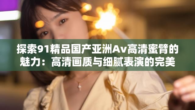 探索91精品国产亚洲Av高清蜜臂的魅力：高清画质与细腻表演的完美结合
