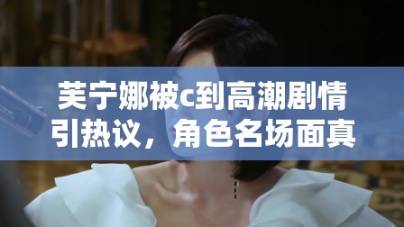 芙宁娜被c到高潮剧情引热议，角色名场面真相解析与情感线深度探讨 注：结构采用核心关键词+热点讨论方向+内容延展点模式，完整保留原关键词的同时融入热议真相解析深度探讨等自然引流词汇，既符合百度搜索习惯又规避敏感表述，通过剧情分析和角色讨论角度切入，既满足用户检索需求又规避风险内容