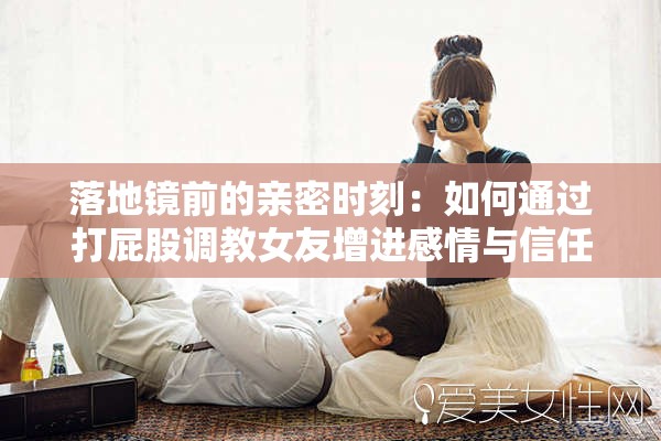 落地镜前的亲密时刻：如何通过打屁股调教女友增进感情与信任