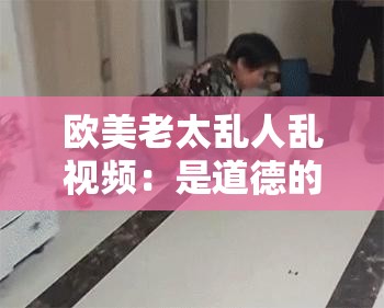 欧美老太乱人乱视频：是道德的沦丧还是人性的扭曲？
