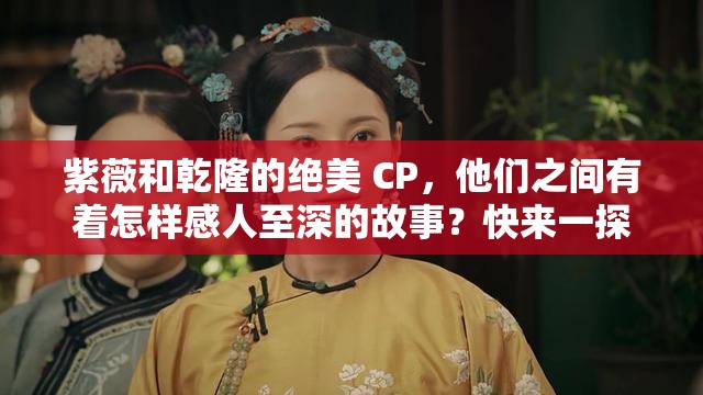 紫薇和乾隆的绝美 CP，他们之间有着怎样感人至深的故事？快来一探究竟