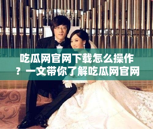 吃瓜网官网下载怎么操作？一文带你了解吃瓜网官网下载全过程