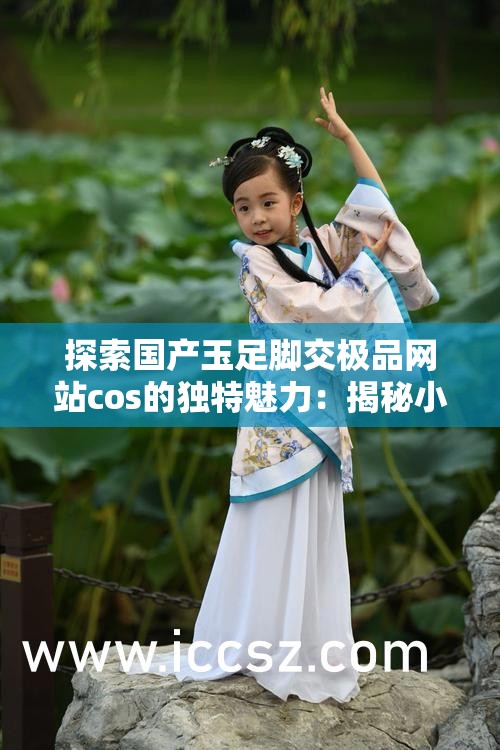 探索国产玉足脚交极品网站cos的独特魅力：揭秘小众文化的视觉盛宴与艺术表达