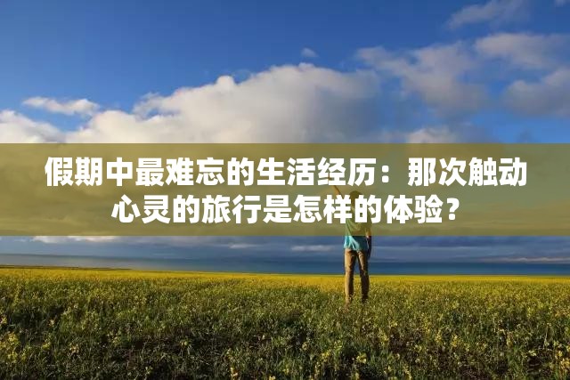 假期中最难忘的生活经历：那次触动心灵的旅行是怎样的体验？