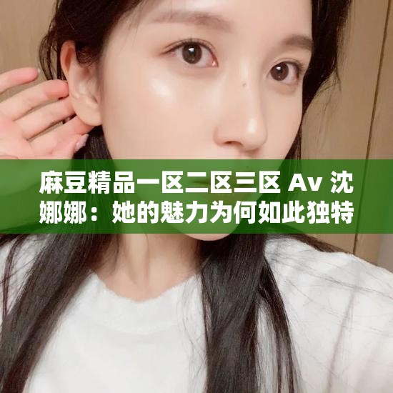 麻豆精品一区二区三区 Av 沈娜娜：她的魅力为何如此独特？