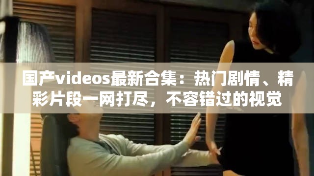 国产videos最新合集：热门剧情、精彩片段一网打尽，不容错过的视觉盛宴