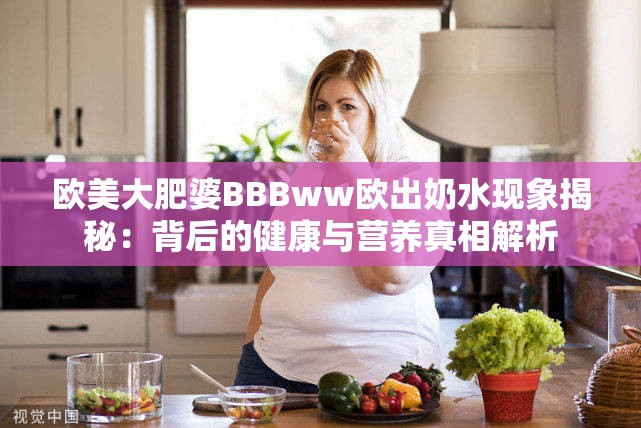 欧美大肥婆BBBww欧出奶水现象揭秘：背后的健康与营养真相解析