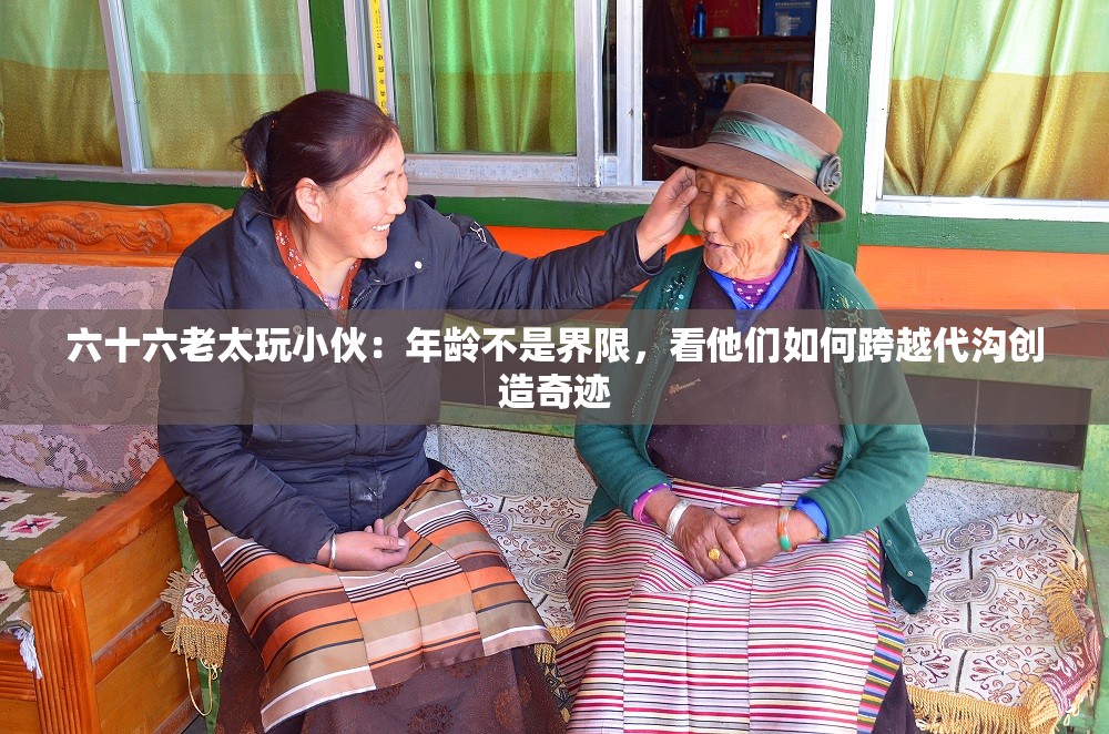 六十六老太玩小伙：年龄不是界限，看他们如何跨越代沟创造奇迹