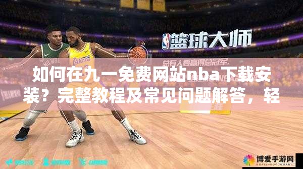 如何在九一免费网站nba下载安装？完整教程及常见问题解答，轻松获取NBA资源