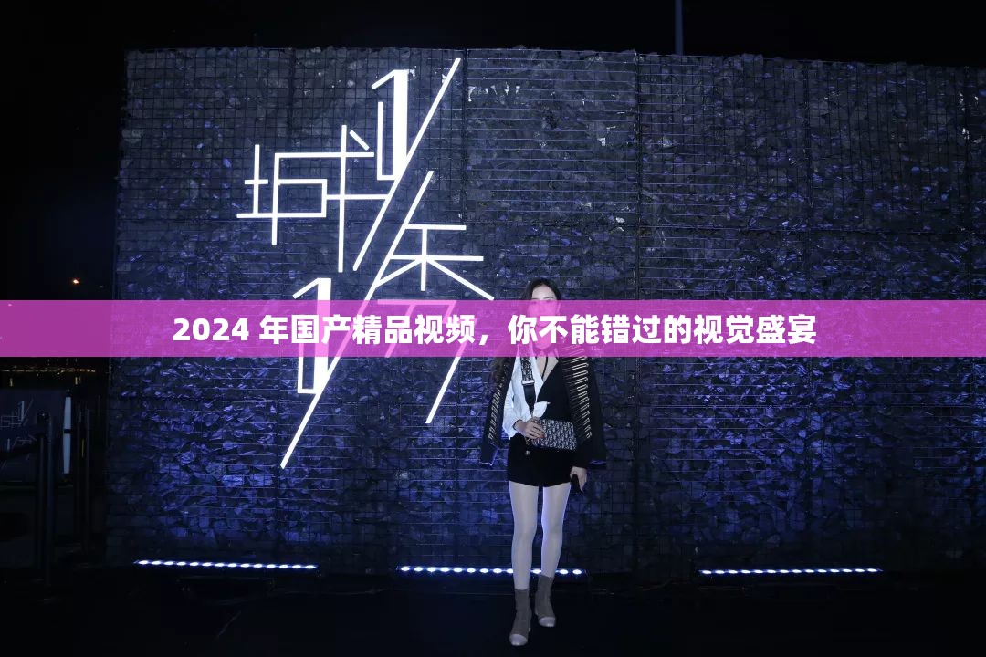 2024 年国产精品视频，你不能错过的视觉盛宴
