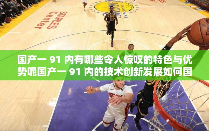 国产一 91 内有哪些令人惊叹的特色与优势呢国产一 91 内的技术创新发展如何国产一 91 内的市场竞争力表现如何呢