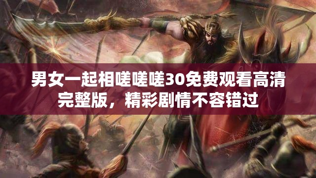 男女一起相嗟嗟嗟30免费观看高清完整版，精彩剧情不容错过