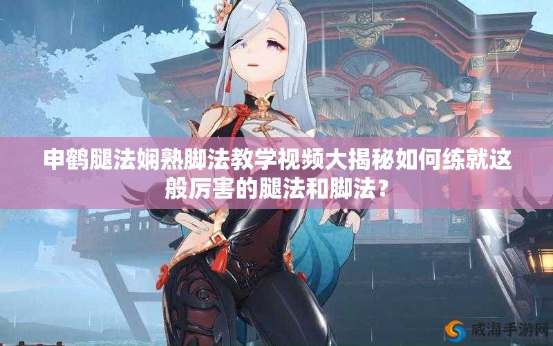 申鹤腿法娴熟脚法教学视频大揭秘如何练就这般厉害的腿法和脚法？