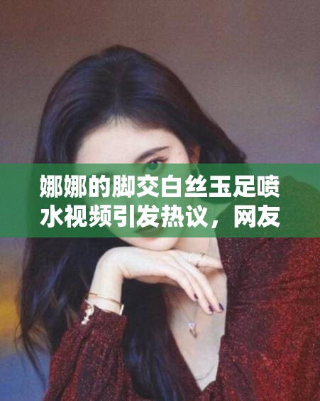 娜娜的脚交白丝玉足喷水视频引发热议，网友热议不断，究竟发生了什么？