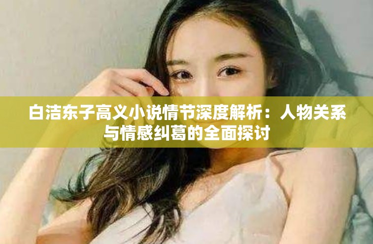 白洁东子高义小说情节深度解析：人物关系与情感纠葛的全面探讨
