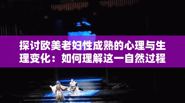 探讨欧美老妇性成熟的心理与生理变化：如何理解这一自然过程的影响与意义？