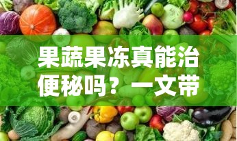 果蔬果冻真能治便秘吗？一文带你了解果蔬果冻与便秘的关系